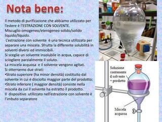 Il metodo di purificazione che abbiamo utilizzato per
l’estere è l’ESTRAZIONE CON SOLVENTE.
Miscuglio omogeneo/eterogeneo solido/solido
liquido/liquido.
L’estrazione con solvente è una tecnica utilizzata per
separare una miscela. Sfrutta la differente solubilità in
solventi diversi ed immiscibili.
Si sceglie un solvente insolubile in acqua, capace di
sciogliere parzialmente il soluto.
La miscela acquosa e il solvente vengono agitati.
Si otterranno due strati:
•Strato superiore (ha minor densità) costituito dal
solvente in cui è disciolto maggior parte del prodotto;
•Strato inferiore ( maggior densità) consiste nella
miscela da cui il solvente ha estratto il prodotto.
Il dispositivo utilizzato nell’estrazione con solvente è
l’imbuto separatore
 