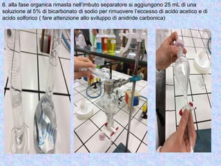 6. alla fase organica rimasta nell’imbuto separatore si aggiungono 25 mL di una
soluzione al 5% di bicarbonato di sodio per rimuovere l’eccesso di acido acetico e di
acido solforico ( fare attenzione allo sviluppo di anidride carbonica)
 