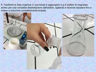 8. Trasferire la fase organica in una beuta d aggiungere 2 g di solfato di magnesio
anidro per una completa disidratazione dell’estere, agitando e facendo riposare fino a
notare a soluzione completamente limpida
 