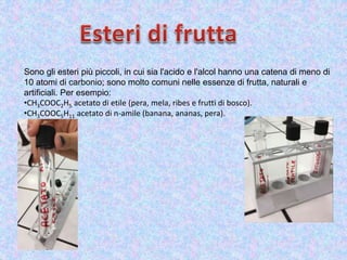 Sono gli esteri più piccoli, in cui sia l'acido e l'alcol hanno una catena di meno di
10 atomi di carbonio; sono molto comuni nelle essenze di frutta, naturali e
artificiali. Per esempio:
•CH3COOC2H5 acetato di etile (pera, mela, ribes e frutti di bosco).
•CH3COOC5H11 acetato di n-amile (banana, ananas, pera).
 