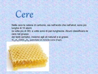Nelle cere le catene di carbonio, sia nell'acido che nell'alcol, sono più
lunghe di 10 atomi
(a volte più di 30): a volte sono di pari lunghezza. Alcuni classificano le
cere nel gruppo
dei lipidi semplici, insieme agli oli naturali e ai grassi.
•C15H31COOC30H61 palmitato di miricile (cera d’api).
 
