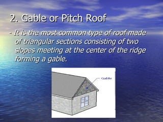 2. Gable or Pitch Roof - It is the most common type of roof made of triangular sections consisting of two slopes meeting at the center of the ridge forming a gable. 