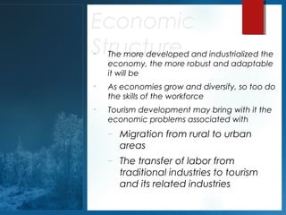 Economic
Structure
•

The more developed and industrialized the
economy, the more robust and adaptable
it will be

•

As economies grow and diversify, so too do
the skills of the workforce

•

Tourism development may bring with it the
economic problems associated with
–

Migration from rural to urban
areas

–

The transfer of labor from
traditional industries to tourism
and its related industries

 