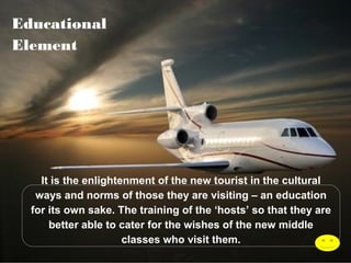 Educational
Element

It is the enlightenment of the new tourist in the cultural
ways and norms of those they are visiting – an education
for its own sake. The training of the ‘hosts’ so that they are
better able to cater for the wishes of the new middle
classes who visit them.
 

 