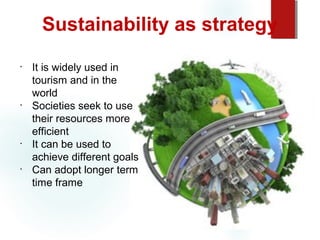 Sustainability as strategy
•

•

•

•

It is widely used in
tourism and in the
world
Societies seek to use
their resources more
efficient
It can be used to
achieve different goals
Can adopt longer term
time frame

 