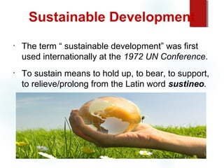 Sustainable Development
•

•

The term “ sustainable development” was first
used internationally at the 1972 UN Conference.
To sustain means to hold up, to bear, to support,
to relieve/prolong from the Latin word sustineo.

 
