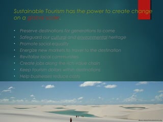 Sustainable Tourism has the power to create change
on a global scale.
•

Preserve destinations for generations to come

•

Safeguard our cultural and environmental heritage

•

Promote social equality

•

Energize new markets to travel to the destination

•

Revitalize local communities

•

Create jobs along the rich value chain

•

Keep tourism dollars within destinations

•

Help businesses reduce costs

Bruno Maia/Naturezafotos.org

 