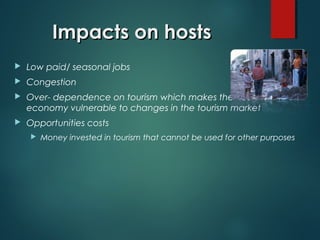 Impacts on hosts


Low paid/ seasonal jobs



Congestion



Over- dependence on tourism which makes the host
economy vulnerable to changes in the tourism market



Opportunities costs


Money invested in tourism that cannot be used for other purposes

 
