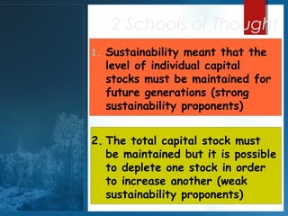 2 Schools of Thought
1.

Sustainability meant that the
level of individual capital
stocks must be maintained for
future generations (strong
sustainability proponents)

2. The total capital stock must
be maintained but it is possible
to deplete one stock in order
to increase another (weak
sustainability proponents)

 