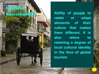 Cultural
Sustainability

Ability of people to
retain
or
adapt
elements of their
culture that makes
them different. It is
also
refers
to
retaining a degree of
local cultural identity
in the face of global
tourism

 