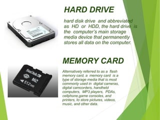 HARD DRIVE 
hard disk drive and abbreviated 
as HD or HDD, the hard drive is 
the computer’s main storage 
media device that permanently 
stores all data on the computer. 
MEMORY CARD 
Alternatively referred to as a flash 
memory card, a memory card is a 
type of storage media that is most 
commonly used in digital cameras, 
digital camcorders, handheld 
computers, MP3 players, PDAs, 
cellphone,game consoles, and 
printers, to store pictures, videos, 
music, and other data. 
 