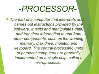 -PROCESSOR- 
The part of a computer that interprets and 
carries out instructions provided by the 
software. It tests and manipulates data, 
and transfers information to and from 
other components, such as the working 
memory, disk drive, monitor, and 
keyboard. The central processing units 
of personal computers are generally 
implemented on a single chip, called a 
microprocessor. 
 