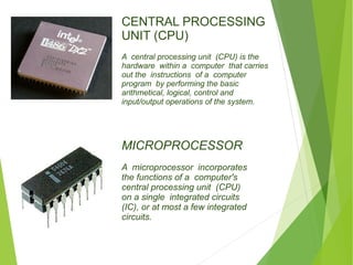 CENTRAL PROCESSING 
UNIT (CPU) 
A central processing unit (CPU) is the 
hardware within a computer that carries 
out the instructions of a computer 
program by performing the basic 
arithmetical, logical, control and 
input/output operations of the system. 
MICROPROCESSOR 
A microprocessor incorporates 
the functions of a computer's 
central processing unit (CPU) 
on a single integrated circuits 
(IC), or at most a few integrated 
circuits. 
 