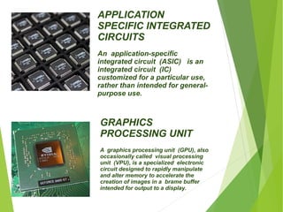 APPLICATION 
SPECIFIC INTEGRATED 
CIRCUITS 
An application-specific 
integrated circuit (ASIC) is an 
integrated circuit (IC) 
customized for a particular use, 
rather than intended for general-purpose 
use. 
GRAPHICS 
PROCESSING UNIT 
A graphics processing unit (GPU), also 
occasionally called visual processing 
unit (VPU), is a specialized electronic 
circuit designed to rapidly manipulate 
and alter memory to accelerate the 
creation of images in a brame buffer 
intended for output to a display. 
 
