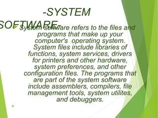 -SYSTEM 
SOFTSyWsteAm RsoEftw-are refers to the files and 
programs that make up your 
computer's operating system. 
System files include libraries of 
functions, system services, drivers 
for printers and other hardware, 
system preferences, and other 
configuration files. The programs that 
are part of the system software 
include assemblers, compilers, file 
management tools, system utilites, 
and debuggers. 
 
 