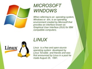 MICROSOFT 
WINDOWS 
When referring to an operating system, 
Windows or win, is an operating 
environment created by Microsoft that 
provides an interface known as 
Graphical User Interface (GUI) for IBM 
compatible computers. 
LINUX 
Linux is a free and open-source 
operating system developed by 
Linus Torvalds and friends and was 
first announced by Linus in a post he 
made August 25, 1991. 
 