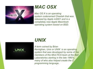 MAC OSX 
Mac OS X is an operating 
system codenamed Cheetah that was 
released by Apple in2001 and is a 
completely new Apple Macintosh 
operating system based on BSD. 
UNIX 
A term coined by Brian 
Kernighan, Unix or UNIX is an operating 
system that was developed by some of the 
members of the MULTICS team at the Bell 
Laboratories starting in the late 1960's, 
many of who also helped create the C 
programming language. 
 