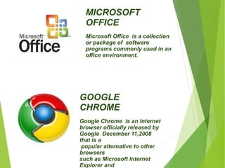 MICROSOFT 
OFFICE 
Microsoft Office is a collection 
or package of software 
programs commonly used in an 
office environment. 
GOOGLE 
CHROME 
Google Chrome is an Internet 
browser officially released by 
Google December 11,2008 
that is a 
popular alternative to other 
browsers 
such as Microsoft Internet 
Explorer and 
Mozilla Firefox. 
 