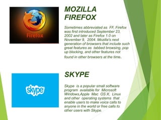MOZILLA 
FIREFOX 
Sometimes abbreviated as FF, Firefox 
was first introduced September 23, 
2002 and later as Firefox 1.0 on 
November 9, 2004. Mozilla's next 
generation of browsers that include such 
great features as tabbed browsing, pop 
up blocking, and other features not 
found in other browsers at the time. 
SKYPE 
Skype is a popular small software 
program available for Microsoft 
Windows,Apple Mac OS X, Linux 
and other operating systems that 
enable users to make voice calls to 
anyone in the world or free calls to 
other users with Skype. 
 