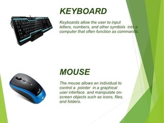 KEYBOARD 
Keyboards allow the user to input 
letters, numbers, and other symbols into a 
computer that often function as commands. 
MOUSE 
The mouse allows an individual to 
control a pointer in a graphical 
user interface and manipulate on-screen 
objects such as icons, files, 
and folders. 
 