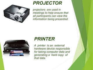PROJECTOR 
projectors are used in 
meetings to help ensure that 
all participants can view the 
information being presented. 
PRINTER 
A printer is an external 
hardware device responsible 
for taking computer data and 
generating a hard copy of 
that data. 
 