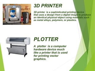 3D PRINTER 
3D printer is a sophisticated printing device 
that uses a design from a digital image to produce 
an identical physical object using materials such 
as metal alloys, polymers, or plastics. 
PLOTTER 
A plotter is a computer 
hardware device much 
like a printer that is used 
for printing vector 
graphics. 
 