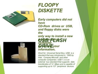 FLOOPY 
DISKETTE 
Early computers did not 
have 
CD-Rom drives or USB, 
and floppy disks were 
the 
only way to install a new 
program onto a 
computer 
or backup your 
information. 
USB FLASH 
DRIVE 
Short for Universal Serial Bus, USB is a 
standard that was introduced in 1995 by 
Intel, Compaq Microsft and other 
computer companies. USB 1.x is an 
external bus standard that supports data 
transferates of 12 Mbps and is capable of 
supporting up to 127 peripheral devices. 
 