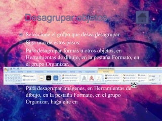  Seleccione el grupo que desea desagrupar.
 Siga uno de estos pasos:
 Para desagrupar formas u otros objetos, en
Herramientas de dibujo, en la pestaña Formato, en
el grupo Organizar.
 Para desagrupar imágenes, en Herramientas de
dibujo, en la pestaña Formato, en el grupo
Organizar, haga clic en
 
