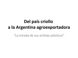 Del país criollo  a la Argentina agroexportadora “ La mirada de sus artistas plásticos” 
