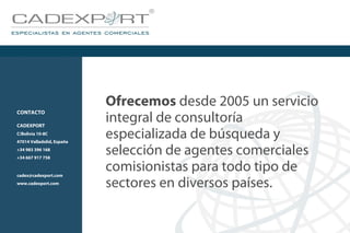 Ofrecemos desde 2005 un servicio
integral de consultoría
especializada de búsqueda y
selección de agentes comerciales
comisionistas para todo tipo de
sectores en diversos países.
CONTACTO
CADEXPORT
C/Bolivia 10-8C
47014 Valladolid, España
+34 983 396 168
+34 667 917 758
cadex@cadexport.com
www.cadexport.com
 