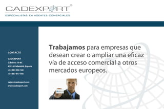 Trabajamos para empresas que
desean crear o ampliar una eficaz
vía de acceso comercial a otros
mercados europeos.
CONTACTO
CADEXPORT
C/Bolivia 10-8C
47014 Valladolid, España
+34 983 396 168
+34 667 917 758
cadex@cadexport.com
www.cadexport.com
 