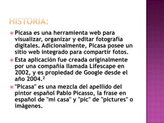  Picasa

es una herramienta web para
visualizar, organizar y editar fotografía
digitales. Adicionalmente, Picasa posee un
sitio web integrado para compartir fotos.
 Esta aplicación fue creada originalmente
por una compañía llamada Lifescape en
2002, y es propiedad de Google desde el
año 2004.2
 "Picasa" es una mezcla del apellido del
pintor español Pablo Picasso, la frase en
español de "mi casa" y "pic" de "pictures" o
imágenes.

 