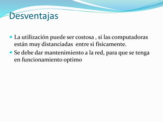 Desventajas
 La utilización puede ser costosa , si las computadoras
están muy distanciadas entre si físicamente.
 Se debe dar mantenimiento a la red, para que se tenga
en funcionamiento optimo
 