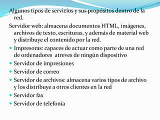 Algunos tipos de servicios y sus propósitos dentro de la
red.
Servidor web: almacena documentos HTML, imágenes,
archivos de texto, escrituras, y además de material web
y distribuye el contenido por la red.
 Impresoras: capaces de actuar como parte de una red
de ordenadores atreves de ningún dispositivo
 Servidor de impresiones
 Servidor de correo
 Servidor de archivos: almacena varios tipos de archivo
y los distribuye a otros clientes en la red
 Servidor fax
 Servidor de telefonía
 