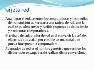Tarjeta red
Para lograr el enlace entre las computadoras y los medios
de transmisión es necesaria una tarjeta de red, con la
cual se pueden enviar y recibir paquetes de datos desde
y hacia otras computadoras.
El trabajo del adaptador de red es el convertir las señales
eléctricas que viajan por el cable en una señal que
pueda interpretar la computadora.
Adaptador de red es el nombre genérico que reciben los
dispositivos encargados de realizar dicha conversión.
 