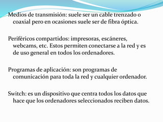 Medios de transmisión: suele ser un cable trenzado o
coaxial pero en ocasiones suele ser de fibra óptica.
Periféricos compartidos: impresoras, escáneres,
webcams, etc. Estos permiten conectarse a la red y es
de uso general en todos los ordenadores.
Programas de aplicación: son programas de
comunicación para toda la red y cualquier ordenador.
Switch: es un dispositivo que centra todos los datos que
hace que los ordenadores seleccionados reciben datos.
 