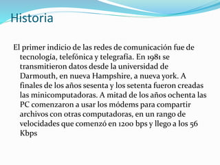 Historia
El primer indicio de las redes de comunicación fue de
tecnología, telefónica y telegrafía. En 1981 se
transmitieron datos desde la universidad de
Darmouth, en nueva Hampshire, a nueva york. A
finales de los años sesenta y los setenta fueron creadas
las minicomputadoras. A mitad de los años ochenta las
PC comenzaron a usar los módems para compartir
archivos con otras computadoras, en un rango de
velocidades que comenzó en 1200 bps y llego a los 56
Kbps
 