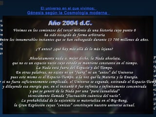 El universo en el que vivimos:

Génesis según la Cosmología moderna

ace unos 13700 millones de años...
cuando todavía no había años...
cuando todavía no existía tiempo... tercer milenio de una historia cuyo punto 0
Vivimos en los comienzos del
en el límite entre la existenciasido escogido de forma arbitraria
ha y la nada...
más allá de las fronteras de nuestra capacidad de abstracción... 13 700 millones de años.
entre los innumerables instantes que se han subseguido durante
algo infinitamente pequeño, sin dimensiones ni edad,
encerraba en sí la probabilidad de la creación... de lo más lejano?
¿Y antes? ¿qué hay más allá
una energía infinita e infinitamente concentrada...
Absolutamente nada o, mejor dicho, la Nada absoluta,...Y comenzó el tiempo
...y se creó
que no es un espacio vacío cuyo estado se mantiene constante en el tiempo. el espacio
...y se del Tiempo.
La Nada está fuera del Espacio y liberaron materia, antimateria y energ
En otras palabras, no existe ni un en una grandiosa escena de creación y destrucción
“fuera” ni un “antes” del Universo
...y se desataron las cuatro fuerza
pues este mismo es el Espacio-Tiempo, a la vez que la Materia y la Energía.
...y expande, estirando el Espacio-Tiemp
r si no fuera suficientemente complicado, el Universo sese formaron las partículas elementale
...y se sintetizaron los elementos primordiale
y diluyendo esa energía que, en el instante 0 fue infinita e infinitamente concentrada
...300000 años después, la radiación pudo
y que se generó de la Nada por una “pura casualidad” atravesar la materia
...y todo siguió expandiéndose y enfriándos
técnicamente llamada “fluctuación cuántica del vacío”.
arrastrando consigo el tiempo y el espacio
La probabilidad de la existencia se materializa en el Big-Bang,
...y dispersando las cenizas de la gran explosión
la Gran Explosión cuyas “cenizas” constituyen nuestro universo actual.
...nuestro universo actual

 