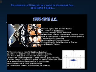 Sin embargo, el Universo, tal y como lo conocemos hoy,

sólo tiene 1 siglo...

Hace tan sólo 40 años, se descubre la radiación del Fondo Cósmico de Microondas ,
considerada la prueba más contundente de la Gran Explosión.
Hace un siglo Albert Einstein descubre
Edwin Hubble formula
la Teoría de la Relatividad. del Universo:
la expansión
Espacio y las galaxiasson alejan de nosotros
Tiempo no se absolutos;
la Materia es Energía concentrada según un factor
con una velocidad proporcional
Hace tan sólo nosaños, E.la luz (E=mc 2 )
igual alDel cálculo de la velocidad de de ellas.
a la distancia que abundancias Hubble
cuadrado de las 81 separa primordiales,
resuelve los brazos espirales de Andrómeda,
y su distribución determina
George Gamow da consistencia científica
poniendo del fin al célebre debate Shapley –Curtis
la geometría así del átomo primigenio de Lemaître,
a la idea Espacio-Tiempo.
acerca de la
de Energía
Es la unificación de naturaleza y lalas “nebulosas”
formulando lala Materia
hoy mundialmente conocida
y demostrando que nuestra galaxia
en el Espacio-Tiempo.
teoría del Big-Bang y prediciendo así
no es el Universo
la existencia de la radiación de fondo.
sino una de las muchas estructuras que lo habitan.
El Universo se vuelve, de repente,
Por la misma época nace la Mecánica Cuántica :
un lugar mucho más grande,
a partir de los experimentos sobre la emisión térmica,
tan grande que, estadísticamente,
Max Planck deduce la cuantización de la energía.
sería muy poco probable que estuviéramos solos.
La radiación electromagnética es onda a la vez que partícula y,
al mismo tiempo, una partícula puede ser descrita como una onda.
Es la transición del determinismo a la probabilidad
Hoy sabemos que dicha radiación no es perfectamente homogénea e isotrópica,
y el nacimiento de la física que constituye
sinocimientos de unos “grumos” que serían universo.
los que existen nuestro actual modelo de las semillas de las estructuras
que observamos en el Universo.

 