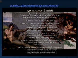 ¿Y antes?...¿Qué pensábamos que era el Universo?

Génesis según la Biblia
“Al principio Dios creómás de dosTierra .
Hace los cielos y la milenios, Aristarco de Samos
La Tierra estaba confusa y vacía y las tinieblas cubrían la faz del abismo;
propuso el primer modelo heliocéntrico.
pero el espíritu de Dios se cernía sobre la superficie de las aguas .”
El Cielo pierde irremediablemente su naturaleza divina.

Hace...más de 2 milenios, Epicuro, discípulo de
Los cuerpos celestes noNewton descubre sin Ley de lay Gravitación Universal ,
son perfectos y la
Isaac dijo Dios: Sea la luz; y fue mancha tampoco
¿Otros universos?...u...¿otros mundos? esferas perfectas sino que describen elipses.
Al primer día: “Y Demócrito
la luz..”
se mueven perfectamente sobre de los movimientos planetarios.
dando así padre del atomismo y de la primera visión
...
(el razón
Pero lo peor de todo es que la celestes se el centro de la misma ley
Tierra
movimientos,
Dos cuerpos Tierra, no reunión de postuló
La hipótesis de Kant (1724-1804) : “Y llamó Dios a materialista ydel esatraen según esos existencia de
Al tercer día: es el centro del Universo la Cosmos),las aguas” la
lo seco
a y, por lo tanto,
o sea que no
por la que una manzana comode un árbol al suelo,
mundos cae el
que era bueno.   de la
- El Sistema Solar el Hombre tampoco es el infinitosdeCon“Creación”. nuestro, habitados por seres
es parte de           llamó aplanado, que lael el incendio Sur. universo. de
un disco Mares. Y vio Dios constituye nuestro biblioteca
centro
incluso civilizados.
estando en
hemisferio
          Después dijo Dios: Produzca laAlejandría verde,asesinato de Hipatia,
tierra hierba y el hierba
- Existen más universos como el nuestro, exactamente como islas en el océano.
la se rigen según su
          que de El CieloHace Tierra cristianización del imperio romano acaba
semilla; árbol de fruto de demilenios, las mismas leyes físicas. en
que fruto por
y la
- Los demás planetas del Sistema que sula unificación con la lapor seresTito Lucrecio Caro de la
Solar semilla esté más de 2 Física Y fue así. y de la Tierra .
estarían en él, sobre tierra. del grandes símbolos escribe
habitados últimos Cielo
los
          género, Es
su Rerum cultura “pagana”. enorme
cuya inteligencia sería directamente proporcional aNaturae : “ Haydel Sol , cantidad de átomos
la distancia una
...
disponibles, tantos que no
por lo que un monocuarto día: “E hizo Dios las dos grandes lumbreras; lahabría tiempo para contarlos en toda la
en Saturno sería más listo que Newton. lumbrera mayor
Al
La teología que lleva a
Copérnico, Tycho, Kepler y Galileo en el día, y la lumbrera menor para que los átomosel diversos sitios así
          para que señorease eternidad y hay una fuerza se identifica con a modelo
cosmológico aristotélico-ptolemáico,
fueron las figuras más destacadas lacomo los trajo a este mundo. Así que debemos reconocer que hay otros
          señorease en noche; hizo un modeloestrellas.” pagano pero que
también las
de esta revolución que cambió radicalmente
mundos en otras partes deltambién con razas de hombres y animales
universo,
...
garantizaba el geocentrismo y, por lo tanto,
(aunque no sindía: “Luego dijo Dios: Produzca la tierra seres vivientes según
Al quinto dificultades) diferentes.” la superioridad del Hombre como obra
la perspectiva del Hombre sobre el Cosmos,
          su género, bestias y serpientes y animales de la tierra
maestra de la creación divina .
marcando así el comienzo
No hace niYsiquiera 500 años de que Giordano Bruno
          según su especie.Dichoasí.”
fue modelo perduró, en el mundo
de una nueva era científica y filosófica. volvió a proponer un universo infinito, con infinitos
...
occidental, durante toda la Edad Media.
Y, al sexto y último día: “Entonces mundos Hagamos al hombre a nuestra imagen,
dijo Dios: habitados. La Inquisición le condenó a la
hoguera por sus ideas heréticas.

          conforme a nuestra semejanza; y señoree en los peces del
          mar, en las aves de los cielos, en ha bestias, en toda la que no somos el centro
Mucho nos las costado aceptar
          Tierra, y en todo animal que se Universo y que, muy probablemente,
físico del arrastra sobre la tierra.”
tampoco seamos el centro biológico...

 