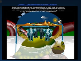 ¿Y antes?...¿Qué pensábamos que era el Universo?
Una de las representaciones más antiguas del Cosmos, de origen hindú, es la siguiente:
en un inmenso océano de leche rodeado por la cobra sagrada (la serpiente de la eternidad)
Desde los albores de la Historia, el Hombre ha observado la Naturaleza
nada una enorme tortuga, sobre cuyo caparazón cuatro elefantes se encargan de sujetar
y se ha Tierra (obviamente plana) por los cuatro puntos lo que le rodea.
la interrogado sobre los orígenes de todo cardinales.

La primera herramienta para descifrar la realidad fue el MITO.

Entre las grandes civilizaciones antiguas (Babilonios, Egipcios, Griegos, Hindues, Chinos, Maya, etc...)
ha surgido una amplia gama de mitos y leyendas, que constituyen los cimientos de nuestro saber.
Pese a la enorme variedad de representaciones, los mitos de todas partes del mundo
revelan un hilo conductor común y hablan a través de los mismos arquetipos o símbolos universales .
Entre los temas recurrentes en los mitos de la Creación, encontramos los siguientes:
 El Cosmos como universo ordenado, luminoso y vital ha sido creado por una o más divinidades
a partir del Caos primigenio, es decir, de las tinieblas, del frío y de la materia inerte.
Unos dioses primigenios más impersonales van dando a luz a divinidades cada vez más humanas.
 Siempre se identifica lo terrenal con lo perecedero, lo humano y lo imperfecto y
lo celestial con lo inmortal, lo divino, lo eterno e inmutable.
Existe una separación muy evidente entre estos dos mundos.
 Uno de los grandes enigmas de la Humanidad, el post mortem, siempre se materializa
en el mundo subterráneo, en las tinieblas como vestigios del Caos primordial.
 Las fuerzas de la Naturaleza, los fenómenos sociales y los propios sentimientos humanos
asumen figuras antropomorfas o de animales a los que se les atribuyen virtudes y vicios humanos.
 Las representaciones más antiguas, en una gran variedad de formas, pintan el Planeta
como un objeto plano, en cuyo centro se halla la tierra, normalmente dominada por una gran montaña
y rodeada por las aguas. Arriba está la bóveda celeste como manifestación de lo divino y,
debajo, el oscuro mundo subterráneo. En muchos casos se habla de 7 cielos, uno por cada uno
de los astros que dominaban el firmamento: el Sol, la Luna y los 5 planetas visibles a simple vista,
los únicos conocidos desde la antigüedad.
 Algunos de los grandes temas bíblicos como la creación del Hombre a partir de una figura de arcilla,
el Pecado Original y el Gran Cataclismo (el Diluvio Universal), se repiten, en múltiples formas,
en la gran mayoría de los mitos del mundo.

 