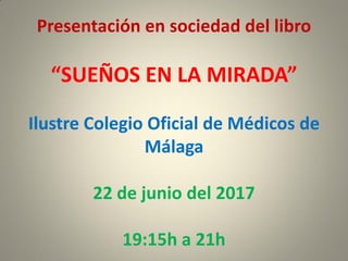Presentación en sociedad del libro
“SUEÑOS EN LA MIRADA”
Ilustre Colegio Oficial de Médicos de
Málaga
22 de junio del 2017
19:15h a 21h
 