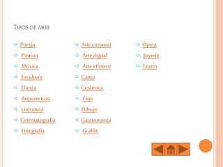 TIPOS DE ARTE
 Poesía
 Pintura
 Música
 Escultura
 Danza
 Arquitectura
 Literatura
 Cinematografía
 Fotografía
 Arte corporal
 Arte digital
 Arte efímero
 Canto
 Cerámica
 Cine
 Dibujo
 Gastronomía
 Graffiti
 Ópera
 Joyería
 Teatro
 