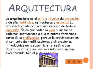 ARQUITECTURA
La arquitectura es el arte y técnica de proyectar
y diseñar edificios, estructuras y espacios La
arquitectura abarca la consideración de todo el
ambiente físico que rodea la vida humana: no
podemos sustraernos a ella mientras formemos
parte de la civilización, porque la arquitectura es
el conjunto de modificaciones y alteraciones
introducidas en la superficie terrestre con
objeto de satisfacer las necesidades humanas,
exceptuando sólo el puro desierto.
 