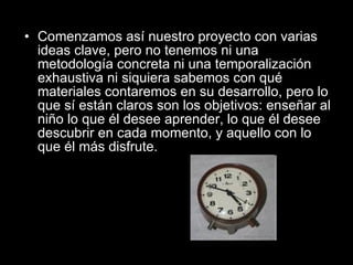 Comenzamos así nuestro proyecto con varias ideas clave, pero no tenemos ni una metodología concreta ni una temporalización exhaustiva ni siquiera sabemos con qué materiales contaremos en su desarrollo, pero lo que sí están claros son los objetivos: enseñar al niño lo que él desee aprender, lo que él desee descubrir en cada momento, y aquello con lo que él más disfrute. 