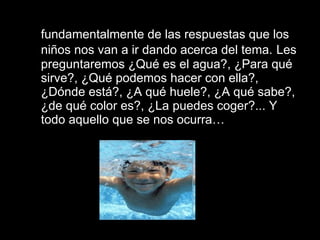 2.  Por otro lado el proyecto parte  fundamentalmente de las respuestas que los niños nos van a ir dando acerca del tema.   Les preguntaremos ¿Qué es el agua?, ¿Para qué sirve?, ¿Qué podemos hacer con ella?, ¿Dónde está?, ¿A qué huele?, ¿A qué sabe?, ¿de qué color es?, ¿La puedes coger?... Y todo aquello que se nos ocurra… 