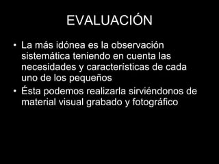 EVALUACIÓN La más idónea es la observación sistemática teniendo en cuenta las necesidades y características de cada uno de los pequeños Ésta podemos realizarla sirviéndonos de material visual grabado y fotográfico 