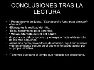 CONCLUSIONES TRAS LA LECTURA * Pretende hacer de guía para maestros de 0-3 años. * Protagonismo del juego.  “Sólo necesito jugar para descubrir el mundo”. -El juego es la realidad del niño. -Es su herramienta para aprender. *  Visión diferente del rol del adulto -Importancia del compromiso y el respeto hacia el desarrollo de los más pequeños. -Actuamos como proveedores de atención, equilibrio afectivo y de un ambiente seguro en el que el niño pueda actuar por su propia iniciativa. -Tenemos que darle el tiempo que necesite sin presionarlo. 