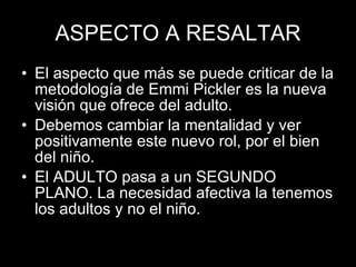 ASPECTO A RESALTAR El aspecto que más se puede criticar de la metodología de Emmi Pickler es la nueva visión que ofrece del adulto.  Debemos cambiar la mentalidad y ver positivamente este nuevo rol, por el bien del niño. El ADULTO pasa a un SEGUNDO PLANO. La necesidad afectiva la tenemos los adultos y no el niño. 