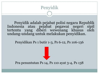 Penyidik


    Penyidik adalah pejabat polisi negara Republik
Indonesia atau pejabat pegawai negeri sipil
tertentu yang diberi wewenang khusus oleh
undang-undang untuk melakukan penyidikan.

    Penyidikan Ps 1 butir 1-3, Ps 6-12, Ps 106-136




    Pra penuntutan Ps 14, Ps 110 ayat 3-4, Ps 138
 